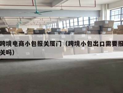 跨境电商小包报关厦门（跨境小包出口需要报关吗）