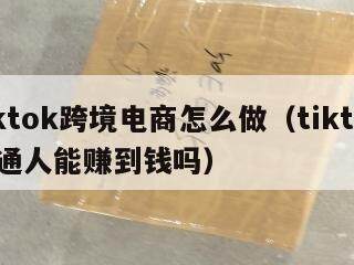 tiktok跨境电商怎么做（tiktok普通人能赚到钱吗）