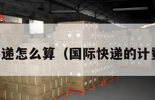 国际快递怎么算（国际快递的计费方式）