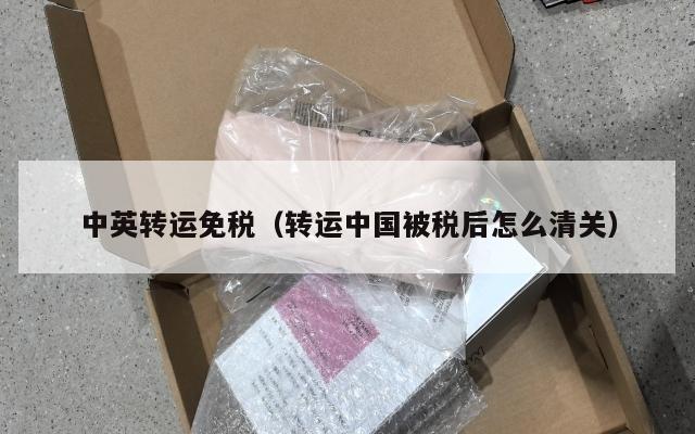 中英转运免税（转运中国被税后怎么清关）