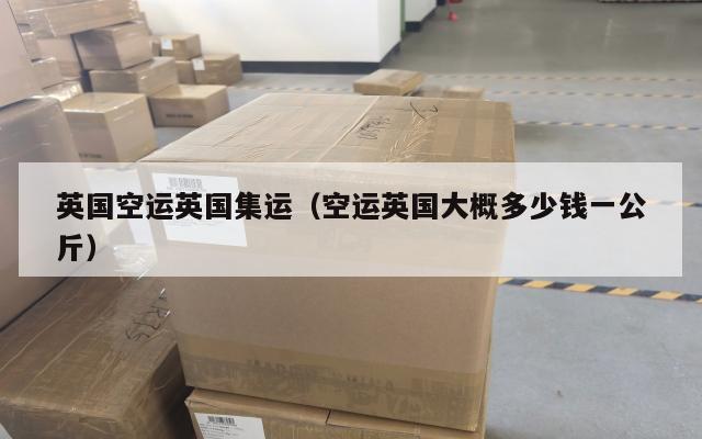 英国空运英国集运（空运英国大概多少钱一公斤）