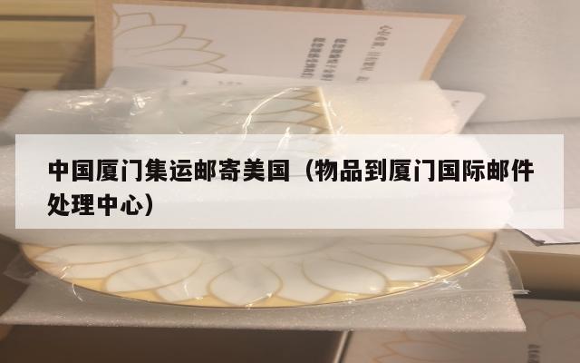 中国厦门集运邮寄美国（物品到厦门国际邮件处理中心）