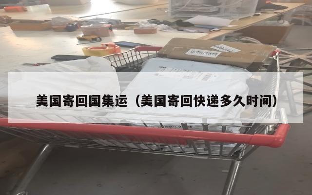 美国寄回国集运（美国寄回快递多久时间）