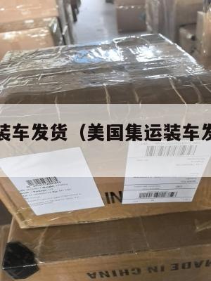 美国集运装车发货(美国集运装车发货要多久)