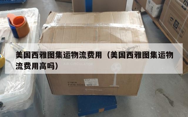 美国西雅图集运物流费用（美国西雅图集运物流费用高吗）