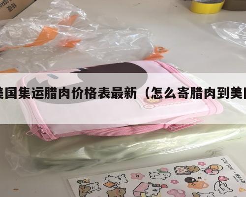 美国集运腊肉价格表最新（怎么寄腊肉到美国）